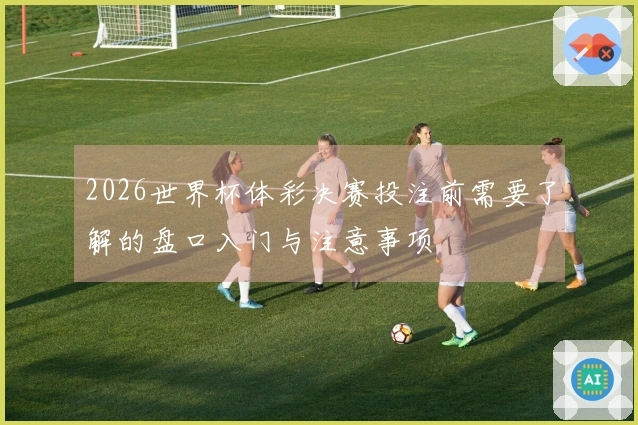 2026世界杯体彩决赛投注前需要了解的盘口入门与注意事项